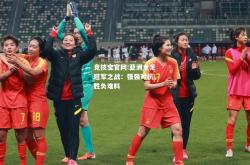 竞技宝官网:亚洲女足冠军之战：强强对抗，胜负难料