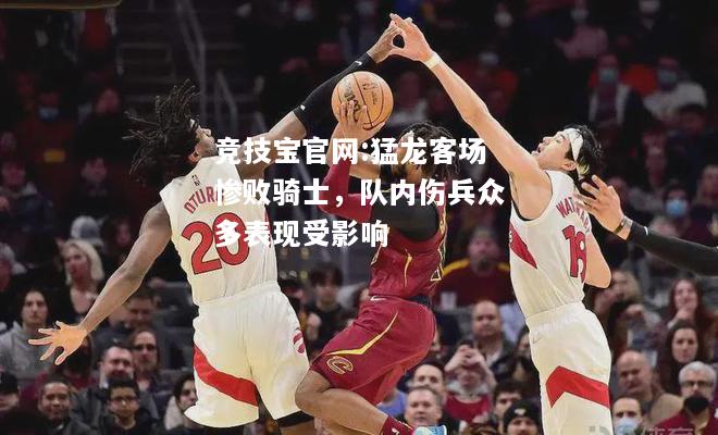 猛龙客场惨败骑士，队内伤兵众多表现受影响